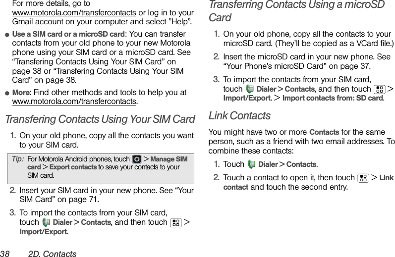 38 2D. ContactsFor more details, go to www.motorola.com/transfercontacts or log in to your Gmail account on your computer and select ”Help”.ⅷUse a SIM card or a microSD card: You can transfer contacts from your old phone to your new Motorola phone using your SIM card or a microSD card. See “Transfering Contacts Using Your SIM Card” on page 38 or “Transfering Contacts Using Your SIM Card” on page 38.ⅷMore: Find other methods and tools to help you at www.motorola.com/transfercontacts.Transfering Contacts Using Your SIM Card  1. On your old phone, copy all the contacts you want to your SIM card.2. Insert your SIM card in your new phone. See “Your SIM Card” on page 71.3. To import the contacts from your SIM card, touch Dialer &gt; Contacts, and then touch  &gt; Import/Export.Transferring Contacts Using a microSD Card1. On your old phone, copy all the contacts to your microSD card. (They&apos;ll be copied as a VCard file.)2. Insert the microSD card in your new phone. See “Your Phone’s microSD Card” on page 37.3. To import the contacts from your SIM card, touch Dialer &gt; Contacts, and then touch  &gt; Import/Export. &gt; Import contacts from: SD card.Link ContactsYou might have two or more Contacts for the same person, such as a friend with two email addresses. To combine these contacts:1. Touch Dialer &gt; Contacts.2. Touch a contact to open it, then touch  &gt; Link contact and touch the second entry. Tip:For Motorola Android phones, touch  &gt; Manage SIM card &gt; Export contacts to save your contacts to your SIM card.