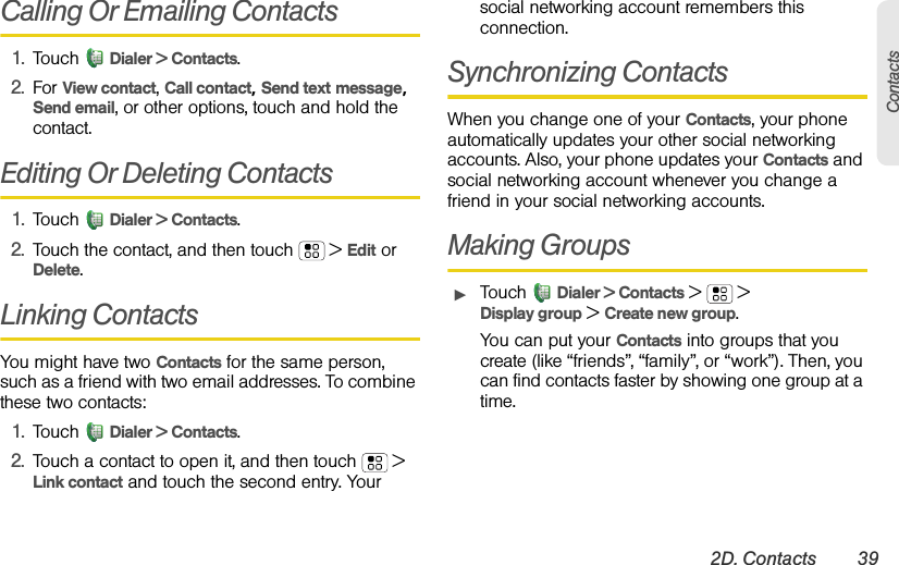 2D. Contacts 39ContactsCalling Or Emailing Contacts1. Touch Dialer &gt; Contacts.2. For View contact, Call contact, Send text message, Send email, or other options, touch and hold the contact.Editing Or Deleting Contacts1. Touch Dialer &gt; Contacts.2. Touch the contact, and then touch  &gt; Edit or Delete. Linking ContactsYou might have two Contacts for the same person, such as a friend with two email addresses. To combine these two contacts:1. Touch Dialer &gt; Contacts.2. Touch a contact to open it, and then touch  &gt; Link contact and touch the second entry. Your social networking account remembers this connection.Synchronizing ContactsWhen you change one of your Contacts, your phone automatically updates your other social networking accounts. Also, your phone updates your Contacts and social networking account whenever you change a friend in your social networking accounts.Making GroupsᮣTouch Dialer &gt; Contacts &gt; &gt; Display group &gt; Create new group.You can put your Contacts into groups that you create (like “friends”, “family”, or “work”). Then, you can find contacts faster by showing one group at a time.