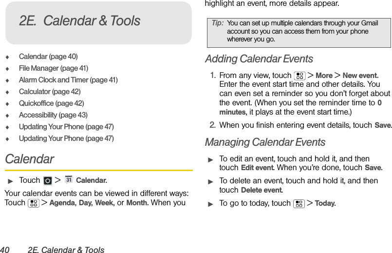 40 2E. Calendar &amp; ToolsࡗCalendar (page 40)ࡗFile Manager (page 41)ࡗAlarm Clock and Timer (page 41)ࡗCalculator (page 42)ࡗQuickoffice (page 42)ࡗAccessibility (page 43)ࡗUpdating Your Phone (page 47)ࡗUpdating Your Phone (page 47)CalendarᮣTouch  &gt; Calendar.Your calendar events can be viewed in different ways: Touch  &gt; Agenda, Day, Week, or Month. When you highlight an event, more details appear.Adding Calendar Events1. From any view, touch  &gt; More &gt; New event. Enter the event start time and other details. You can even set a reminder so you don’t forget about the event. (When you set the reminder time to 0 minutes, it plays at the event start time.) 2. When you finish entering event details, touch Save.Managing Calendar EventsᮣTo edit an event, touch and hold it, and then touch Edit event. When you’re done, touch Save.ᮣTo delete an event, touch and hold it, and then touch Delete event.ᮣTo go to today, touch  &gt; Tod ay.2E. Calendar &amp; ToolsTip:You can set up multiple calendars through your Gmail account so you can access them from your phone wherever you go.