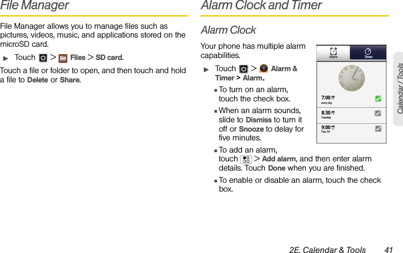 2E. Calendar &amp; Tools 41Calendar / ToolsFile ManagerFile Manager allows you to manage files such as pictures, videos, music, and applications stored on the microSD card.ᮣTouch  &gt; Files &gt; SD card.Touch a file or folder to open, and then touch and hold a file to Delete or Share.Alarm Clock and TimerAlarm ClockYour phone has multiple alarm capabilities. ᮣTouch  &gt; Alarm &amp; Timer &gt; Alarm.ⅢTo turn on an alarm, touch the check box.ⅢWhen an alarm sounds, slide to Dismiss to turn it off or Snooze to delay for five minutes.ⅢTo add an alarm, touch  &gt; Add alarm, and then enter alarm details. Touch Done when you are finished.ⅢTo enable or disable an alarm, touch the check box.Alarm Timerevery day7:008:309:00TuesdayAMAMAMTue, FriPMPMPM