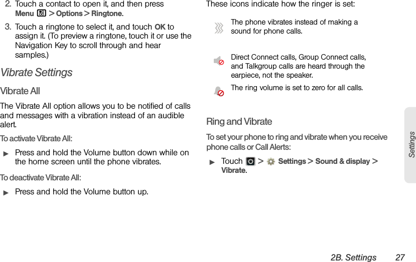 2B. Settings 27Settings2. Touch a contact to open it, and then press Menu / &gt; Options &gt; Ringtone.3. Touch a ringtone to select it, and touch OK to assign it. (To preview a ringtone, touch it or use the Navigation Key to scroll through and hear samples.)Vibrate SettingsVibrate AllThe Vibrate All option allows you to be notified of calls and messages with a vibration instead of an audible alert.To activate Vibrate All:ᮣPress and hold the Volume button down while on the home screen until the phone vibrates. To deactivate Vibrate All:ᮣPress and hold the Volume button up. These icons indicate how the ringer is set:Ring and VibrateTo set your phone to ring and vibrate when you receive phone calls or Call Alerts:ᮣTouch  &gt;Settings &gt; Sound &amp; display &gt; Vibrate.The phone vibrates instead of making a sound for phone calls.Direct Connect calls, Group Connect calls, and Talkgroup calls are heard through the earpiece, not the speaker.The ring volume is set to zero for all calls.