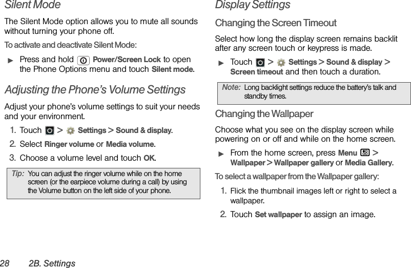 28 2B. SettingsSilent ModeThe Silent Mode option allows you to mute all sounds without turning your phone off.To activate and deactivate Silent Mode:ᮣPress and hold  Power/Screen Lock to open the Phone Options menu and touch Silent mode.Adjusting the Phone’s Volume SettingsAdjust your phone’s volume settings to suit your needs and your environment.1. Touch  &gt;Settings &gt; Sound &amp; display.2. Select Ringer volume or Media volume. 3. Choose a volume level and touch OK.Display SettingsChanging the Screen TimeoutSelect how long the display screen remains backlit after any screen touch or keypress is made.ᮣTouch  &gt;Settings &gt; Sound &amp; display &gt; Screen timeout and then touch a duration.Changing the WallpaperChoose what you see on the display screen while powering on or off and while on the home screen.ᮣFrom the home screen, press Menu / &gt; Wallpaper &gt; Wallpaper gallery or Media Gallery.To select a wallpaper from the Wallpaper gallery:1. Flick the thumbnail images left or right to select a wallpaper.2. Touch Set wallpaper to assign an image.Tip:You can adjust the ringer volume while on the home screen (or the earpiece volume during a call) by using the Volume button on the left side of your phone.Note:Long backlight settings reduce the battery’s talk and standby times.