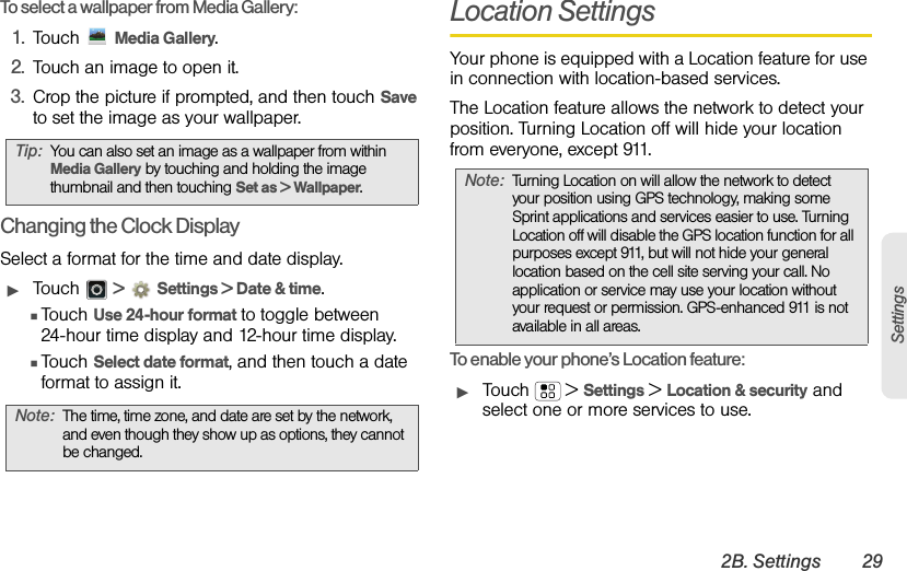 2B. Settings 29SettingsTo select a wallpaper from Media Gallery:1. Touch  Media Gallery.2. Touch an image to open it.3. Crop the picture if prompted, and then touch Save to set the image as your wallpaper.Changing the Clock DisplaySelect a format for the time and date display.ᮣTouch  &gt;Settings &gt; Date &amp; time.ⅢTouch Use 24-hour format to toggle between 24-hour time display and 12-hour time display.ⅢTouch Select date format, and then touch a date format to assign it.Location SettingsYour phone is equipped with a Location feature for use in connection with location-based services. The Location feature allows the network to detect your position. Turning Location off will hide your location from everyone, except 911.To enable your phone’s Location feature:ᮣTouch  &gt; Settings &gt; Location &amp; security and select one or more services to use.Tip:You can also set an image as a wallpaper from within Media Gallery by touching and holding the image thumbnail and then touching Set as &gt; Wallpaper.Note:The time, time zone, and date are set by the network, and even though they show up as options, they cannot be changed. Note:Turning Location on will allow the network to detect your position using GPS technology, making some Sprint applications and services easier to use. Turning Location off will disable the GPS location function for all purposes except 911, but will not hide your general location based on the cell site serving your call. No application or service may use your location without your request or permission. GPS-enhanced 911 is not available in all areas.