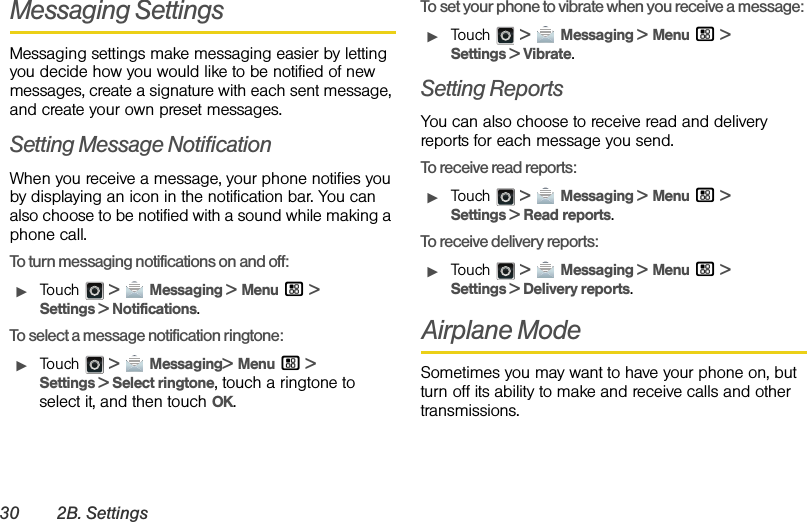 30 2B. SettingsMessaging SettingsMessaging settings make messaging easier by letting you decide how you would like to be notified of new messages, create a signature with each sent message, and create your own preset messages.Setting Message NotificationWhen you receive a message, your phone notifies you by displaying an icon in the notification bar. You can also choose to be notified with a sound while making a phone call.To turn messaging notifications on and off:ᮣTouch  &gt; Messaging &gt; Menu / &gt; Settings &gt; Notifications.To select a message notification ringtone:ᮣTouch  &gt; Messaging&gt; Menu / &gt; Settings &gt; Select ringtone, touch a ringtone to select it, and then touch OK.To set your phone to vibrate when you receive a message:ᮣTouch  &gt; Messaging &gt; Menu / &gt; Settings &gt; Vibrate.Setting ReportsYou can also choose to receive read and delivery reports for each message you send.To receive read reports:ᮣTouch  &gt; Messaging &gt; Menu / &gt; Settings &gt; Read reports.To receive delivery reports:ᮣTouch  &gt; Messaging &gt; Menu / &gt; Settings &gt; Delivery reports.Airplane ModeSometimes you may want to have your phone on, but turn off its ability to make and receive calls and other transmissions.