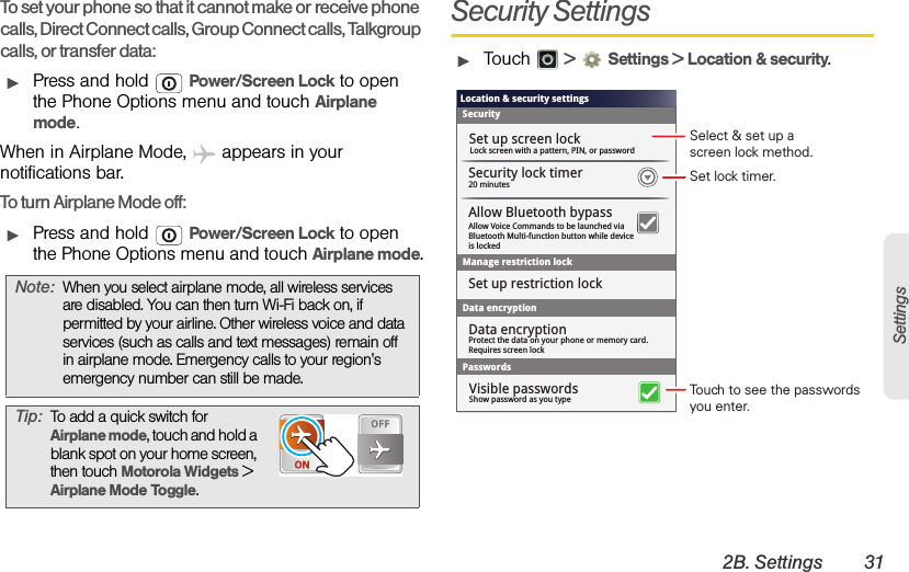 2B. Settings 31SettingsTo set your phone so that it cannot make or receive phone calls, Direct Connect calls, Group Connect calls, Talkgroup calls, or transfer data:ᮣPress and hold  Power/Screen Lock to open the Phone Options menu and touch Airplane mode.When in Airplane Mode,   appears in your notifications bar.To turn Airplane Mode off:ᮣPress and hold  Power/Screen Lock to open the Phone Options menu and touch Airplane mode.Security SettingsᮣTouch  &gt; Settings &gt; Location &amp; security.Note:When you select airplane mode, all wireless services are disabled. You can then turn Wi-Fi back on, if permitted by your airline. Other wireless voice and data services (such as calls and text messages) remain off in airplane mode. Emergency calls to your region&apos;s emergency number can still be made.Tip:To add a quick switch for Airplane mode, touch and hold a blank spot on your home screen, then touch Motorola Widgets &gt; Airplane Mode Toggle.Location &amp; security settingsSecurityLock screen with a pattern, PIN, or passwordSet up screen lockSet up restriction lockData encryption20 minutesSecurity lock timerManage restriction lockPasswordsShow password as you typeVisible passwordsAllow Voice Commands to be launched viaBluetooth Multi-function button while deviceis lockedAllow Bluetooth bypassProtect the data on your phone or memory card.Requires screen lockData encryptionSet lock timer.Select &amp; set up ascreen lock method.Touch to see the passwords you enter.
