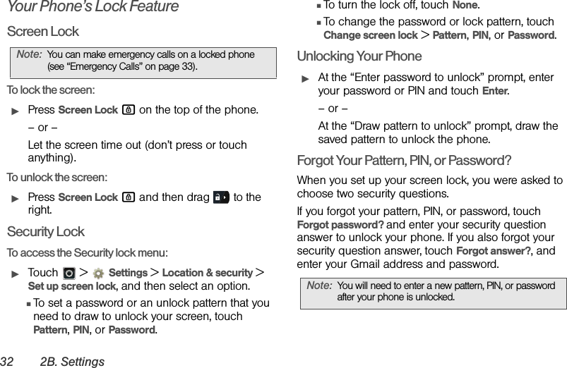 32 2B. SettingsYour Phone’s Lock FeatureScreen LockTo lock the screen:ᮣPress Screen Lock # on the top of the phone.– or –Let the screen time out (don’t press or touch anything).To unlock the screen: ᮣPress Screen Lock # and then drag   to the right.Security LockTo access the Security lock menu:ᮣTouch  &gt; Settings &gt;Location &amp; security &gt; Set up screen lock, and then select an option.ⅢTo set a password or an unlock pattern that you need to draw to unlock your screen, touch Pattern, PIN, or Password.ⅢTo turn the lock off, touch None.ⅢTo change the password or lock pattern, touch Change screen lock &gt; Pattern, PIN, or Password.Unlocking Your PhoneᮣAt the “Enter password to unlock” prompt, enter your password or PIN and touch Enter.– or –At the “Draw pattern to unlock” prompt, draw the saved pattern to unlock the phone.Forgot Your Pattern, PIN, or Password?When you set up your screen lock, you were asked to choose two security questions.If you forgot your pattern, PIN, or password, touch Forgot password? and enter your security question answer to unlock your phone. If you also forgot your security question answer, touch Forgot answer?, and enter your Gmail address and password.Note:You can make emergency calls on a locked phone (see “Emergency Calls” on page 33).Note:You will need to enter a new pattern, PIN, or password after your phone is unlocked.