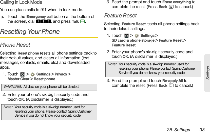 2B. Settings 33SettingsCalling in Lock ModeYou can place calls to 911 when in lock mode.ᮣTouch the Emergency call button at the bottom of the screen, dial 911, and press Talk `. Resetting Your PhonePhone ResetSelecting Reset phone resets all phone settings back to their default values, and clears all information (text messages, contacts, emails, etc.) and downloaded apps.1. Touch  &gt;Settings &gt; Privacy &gt; Master Clear &gt; Reset phone.2. Enter your phone’s six-digit security code and touch OK. (A disclaimer is displayed.)3. Read the prompt and touch Erase everything to complete the reset. (Press Back % to cancel.) Feature ResetSelecting Feature Reset resets all phone settings back to their default settings.1. Touch  &gt;Settings &gt; SD card &amp; phone storage &gt; Feature Reset &gt; Feature Reset.2. Enter your phone’s six-digit security code and touch OK. (A disclaimer is displayed.)3. Read the prompt and touch Re-apply All to complete the reset. (Press Back % to cancel.)WARNING:All data on your phone will be deleted.Note:Your security code is a six-digit number used for resetting your phone. Please contact Sprint Customer Service if you do not know your security code.Note:Your security code is a six-digit number used for resetting your phone. Please contact Sprint Customer Service if you do not know your security code.