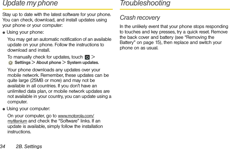 34 2B. SettingsUpdate my phoneStay up to date with the latest software for your phone. You can check, download, and install updates using your phone or your computer:ⅷUsing your phone:You may get an automatic notification of an available update on your phone. Follow the instructions to download and install.To manually check for updates, touch  &gt; Settings &gt; About phone &gt; System updates.Your phone downloads any updates over your mobile network. Remember, these updates can be quite large (25MB or more) and may not be available in all countries. If you don’t have an unlimited data plan, or mobile network updates are not available in your country, you can update using a computer.ⅷUsing your computer:On your computer, go to www.motorola.com/mytitanium and check the “Software” links. If an update is available, simply follow the installation instructions.TroubleshootingCrash recoveryIn the unlikely event that your phone stops responding to touches and key presses, try a quick reset. Remove the back cover and battery (see “Removing the Battery” on page 15), then replace and switch your phone on as usual.