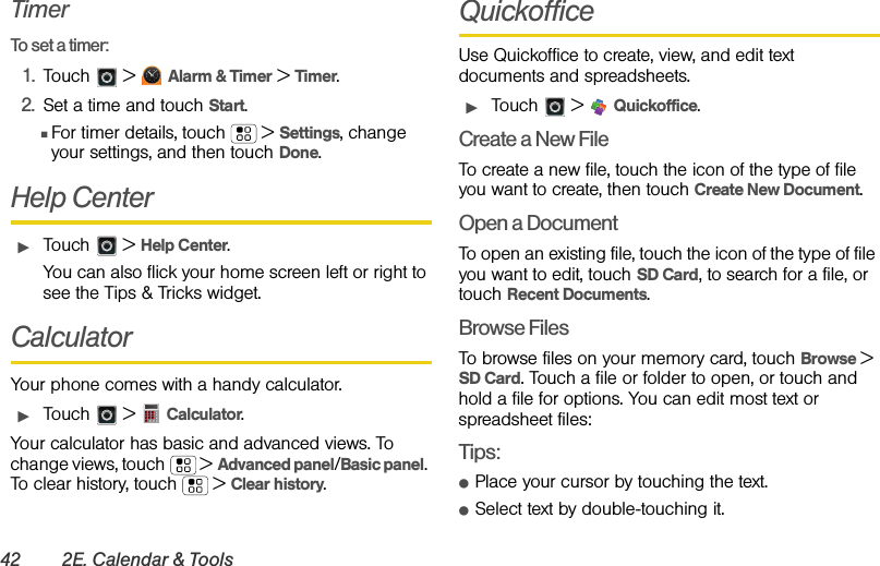 42 2E. Calendar &amp; ToolsTimerTo set a timer:1. Touch  &gt; Alarm &amp; Timer &gt; Timer.2. Set a time and touch Start.ⅢFor timer details, touch   &gt; Settings, change your settings, and then touch Done. Help CenterᮣTouch &gt; Help Center.You can also flick your home screen left or right to see the Tips &amp; Tricks widget.CalculatorYour phone comes with a handy calculator.ᮣTouch  &gt;  Calculator.Your calculator has basic and advanced views. To change views, touch  &gt; Advanced panel/Basic panel. To clear history, touch  &gt; Clear history.QuickofficeUse Quickoffice to create, view, and edit text documents and spreadsheets.ᮣTouch &gt; Quickoffice.Create a New FileTo create a new file, touch the icon of the type of file you want to create, then touch Create New Document.Open a DocumentTo open an existing file, touch the icon of the type of file you want to edit, touch SD Card, to search for a file, or touch Recent Documents.Browse FilesTo browse files on your memory card, touch Browse &gt; SD Card. Touch a file or folder to open, or touch and hold a file for options. You can edit most text or spreadsheet files:Tips:ⅷPlace your cursor by touching the text.ⅷSelect text by double-touching it.