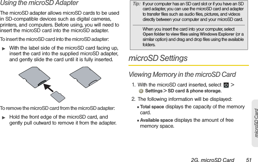 2G. microSD Card 51microSD CardUsing the microSD AdapterThe microSD adapter allows microSD cards to be used in SD-compatible devices such as digital cameras, printers, and computers. Before using, you will need to insert the microSD card into the microSD adapter.To insert the microSD card into the microSD adapter:ᮣWith the label side of the microSD card facing up, insert the card into the supplied microSD adapter, and gently slide the card until it is fully inserted.To remove the microSD card from the microSD adapter:ᮣHold the front edge of the microSD card, and gently pull outward to remove it from the adapter.microSD SettingsViewing Memory in the microSD Card1. With the microSD card inserted, select   &gt; Settings &gt; SD card &amp; phone storage.2. The following information will be displayed:ⅢTotal  space displays the capacity of the memory card.ⅢAvailable space displays the amount of free memory space.Tip:If your computer has an SD card slot or if you have an SD card adapter, you can use the microSD card and adapter to transfer files such as audio files, pictures, and videos directly between your computer and your microSD card.When you insert the card into your computer, select Open folder to view files using Windows Explorer (or a similar option) and drag and drop files using the available folders.