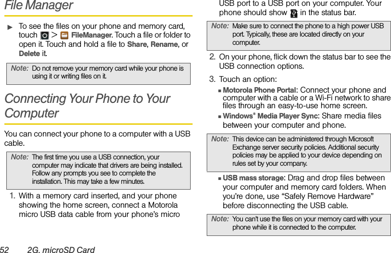 52 2G. microSD CardFile ManagerᮣTo see the files on your phone and memory card, touch  &gt;FileManager. Touch a file or folder to open it. Touch and hold a file to Share, Rename, or Delete it.Connecting Your Phone to Your ComputerYou can connect your phone to a computer with a USB cable.1.With a memory card inserted, and your phone showing the home screen, connect a Motorola micro USB data cable from your phone’s micro USB port to a USB port on your computer. Your phone should show   in the status bar.2.On your phone, flick down the status bar to see the USB connection options. 3.Touch an option:ⅢMotorola Phone Portal: Connect your phone and computer with a cable or a Wi-Fi network to share files through an easy-to-use home screen. ⅢWindows® Media Player Sync: Share media files between your computer and phone.ⅢUSB mass storage: Drag and drop files between your computer and memory card folders. When you’re done, use “Safely Remove Hardware” before disconnecting the USB cable.Note:Do not remove your memory card while your phone is using it or writing files on it.Note:The first time you use a USB connection, your computer may indicate that drivers are being installed. Follow any prompts you see to complete the installation. This may take a few minutes.Note:Make sure to connect the phone to a high power USB port. Typically, these are located directly on your computer.Note:This device can be administered through Microsoft Exchange server security policies. Additional security policies may be applied to your device depending on rules set by your company.Note:You can’t use the files on your memory card with your phone while it is connected to the computer.