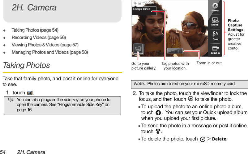 54 2H. CameraࡗTaking Photos (page 54)ࡗRecording Videos (page 56)ࡗViewing Photos &amp; Videos (page 57)ࡗManaging Photos and Videos (page 58)Taking PhotosTake that family photo, and post it online for everyone to see.1.Touch .2.To take the photo, touch the viewfinder to lock the focus, and then touch   to take the photo.ⅢTo upload the photo to an online photo album, touch .  You can set your Quick upload album when you upload your first picture.ⅢTo send the photo in a message or post it online, touch . ⅢTo delete the photo, touch  &gt;Delete.Tip:You can also program the side key on your phone to open the camera. See “Programmable Side Key” on page 16.2H. CameraNote:Photos are stored on your microSD memory card. 555553333333333333333PPPPPPPPPPPPPPPPPPPPPP  5555533333366338MP 53653633333333333555555555555555555555555555555555555555555555355555333666666666666666633333333333633335553333353355533333333533333333333333333333366663666666666663336663633666636633333333336666333666666666666666333333333333333333366663333333333333333666666666333333333333333333663333333666666666666666666666666666666666666666ScenesFlashEffectsSwitch toChicago,IllinoisWSWSWS2989ScenesFlashEffectsSwitch toAChicago, IllinoisPhoto CaptureSettingsAdjust for greatercreative contol.Tag photos withyour location.Go to your picture gallery.Zoom in or out.