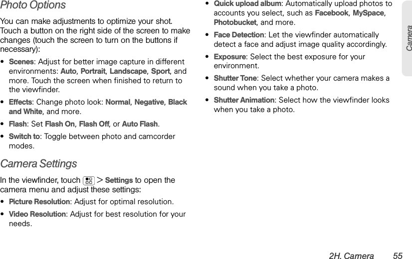 2H. Camera 55CameraPhoto Options You can make adjustments to optimize your shot. Touch a button on the right side of the screen to make changes (touch the screen to turn on the buttons if necessary): •Scenes: Adjust for better image capture in different environments: Auto, Portrait, Landscape, Sport, and more. Touch the screen when finished to return to the viewfinder.•Effects: Change photo look: Normal, Negative, Black and White, and more.•Flash: Set Flash On, Flash Off, or Auto Flash.•Switch to: Toggle between photo and camcorder modes.Camera SettingsIn the viewfinder, touch  &gt;Settings to open the camera menu and adjust these settings: •Picture Resolution: Adjust for optimal resolution.•Video Resolution: Adjust for best resolution for your needs.•Quick upload album: Automatically upload photos to accounts you select, such as Facebook, MySpace, Photobucket, and more.•Face Detection: Let the viewfinder automatically detect a face and adjust image quality accordingly.•Exposure: Select the best exposure for your environment.•Shutter Tone: Select whether your camera makes a sound when you take a photo.•Shutter Animation: Select how the viewfinder looks when you take a photo.