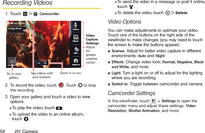 56 2H. CameraRecording Videos1.Touch  &gt;Camcorder.2.To record the video, touch  . Touch   to stop the recording.3.Open your gallery and touch a video to view options:ⅢTo play the video, touch  .ⅢTo upload the video to an online album, touch .ⅢTo send the video in a message or post it online, touch . ⅢTo delete the video, touch  &gt;Delete.Video Options You can make adjustments to optimize your video. Touch one of the buttons on the right side of the viewfinder to make changes (you may need to touch the screen to make the buttons appear): ⅷScenes: Adjust for better video capture in different environments: Auto and NightⅷEffects: Change video look: Normal, Negative, Black and White, and more.ⅷLight: Turn a light on or off to adjust for the lighting where you are recording.ⅷSwitch to: Toggle between camcorder and camera.Camcorder SettingsIn the viewfinder, touch  &gt; Settings to open the camcorder menu and adjust these settings: Video Resolution, Shutter Animation, and more.Chicago,ScenesLightEffectsSwitch toChicago Illinois02:54:34Video CaptureSettingsAdjust for greatercreative contol.Tag videos withyour location.Go to your gallery.Zoom in or out.