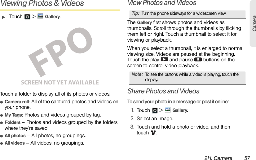 2H. Camera 57CameraViewing Photos &amp; VideosᮣTouch  &gt;Gallery.Touch a folder to display all of its photos or videos.ⅷCamera roll: All of the captured photos and videos on your phone.ⅷMy Tags: Photos and videos grouped by tag.ⅷFolders– Photos and videos grouped by the folders where they’re saved.ⅷAll photos– All photos, no groupings.ⅷAll videos– All videos, no groupings.View Photos and VideosThe Gallery first shows photos and videos as thumbnails. Scroll through the thumbnails by flicking them left or right. Touch a thumbnail to select it for viewing or playback.When you select a thumbnail, it is enlarged to normal viewing size. Videos are paused at the beginning. Touch the play   and pause   buttons on the screen to control video playback.Share Photos and VideosTo send your photo in a message or post it online:1.Touch  &gt; Gallery.2.Select an image.3.Touch and hold a photo or video, and then touch .SCREEN NOT YET AVAILABLETip:Turn the phone sideways for a widescreen view. Note:To see the buttons while a video is playing, touch the display.