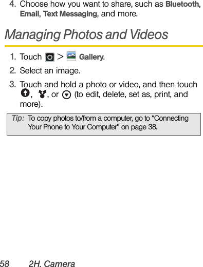 58 2H. Camera4.Choose how you want to share, such as Bluetooth, Email, Text Messaging, and more.Managing Photos and Videos1.Touch  &gt;Gallery.2.Select an image.3.Touch and hold a photo or video, and then touch ,  , or   (to edit, delete, set as, print, and more).Tip:To copy photos to/from a computer, go to “Connecting Your Phone to Your Computer” on page 38.