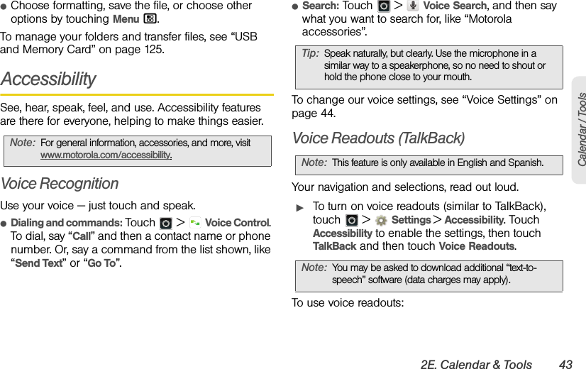 2E. Calendar &amp; Tools 43Calendar / ToolsⅷChoose formatting, save the file, or choose other options by touching Menu /.To manage your folders and transfer files, see “USB and Memory Card” on page 125.AccessibilitySee, hear, speak, feel, and use. Accessibility features are there for everyone, helping to make things easier.Voice RecognitionUse your voice — just touch and speak.ⅷDialing and commands: Touch  &gt; Voice Control. To dial, say “Call” and then a contact name or phone number. Or, say a command from the list shown, like “Send Text” or “Go To”.ⅷSearch: Touch  &gt;  Voice Search, and then say what you want to search for, like “Motorola accessories”.To change our voice settings, see “Voice Settings” on page 44.Voice Readouts (TalkBack)Your navigation and selections, read out loud.ᮣTo turn on voice readouts (similar to TalkBack), touch  &gt;  Settings &gt;Accessibility. Touch Accessibility to enable the settings, then touch TalkBack and then touch Voice Readouts.To use voice readouts:Note:For general information, accessories, and more, visit www.motorola.com/accessibility.Tip:Speak naturally, but clearly. Use the microphone in a similar way to a speakerphone, so no need to shout or hold the phone close to your mouth.Note:This feature is only available in English and Spanish.Note:You may be asked to download additional “text-to-speech” software (data charges may apply).