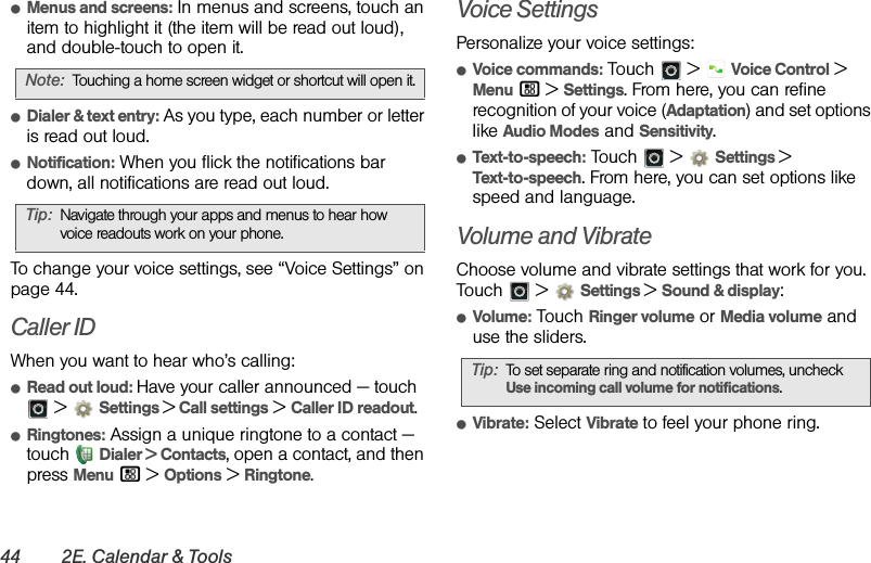 44 2E. Calendar &amp; ToolsⅷMenus and screens: In menus and screens, touch an item to highlight it (the item will be read out loud), and double-touch to open it.ⅷDialer &amp; text entry: As you type, each number or letter is read out loud.ⅷNotification: When you flick the notifications bar down, all notifications are read out loud.To change your voice settings, see “Voice Settings” on page 44.Caller IDWhen you want to hear who’s calling:ⅷRead out loud: Have your caller announced — touch  &gt;  Settings &gt; Call settings &gt; Caller ID readout.ⅷRingtones: Assign a unique ringtone to a contact — touch  Dialer &gt; Contacts, open a contact, and then press Menu / &gt; Options &gt; Ringtone.Voice SettingsPersonalize your voice settings:ⅷVoice commands: Touch  &gt;  Voice Control &gt; Menu / &gt; Settings. From here, you can refine recognition of your voice (Adaptation) and set options like Audio Modes and Sensitivity.ⅷText-to-speech: Touch   &gt;  Settings &gt;Text-to-speech. From here, you can set options like speed and language.Volume and VibrateChoose volume and vibrate settings that work for you. Touch  &gt;  Settings &gt;Sound &amp; display:ⅷVolume: Touch Ringer volume or Media volume and use the sliders.ⅷVibrate: Select Vibrate to feel your phone ring.Note:Touching a home screen widget or shortcut will open it.Tip:Navigate through your apps and menus to hear how voice readouts work on your phone.Tip:To set separate ring and notification volumes, uncheck Use incoming call volume for notifications.