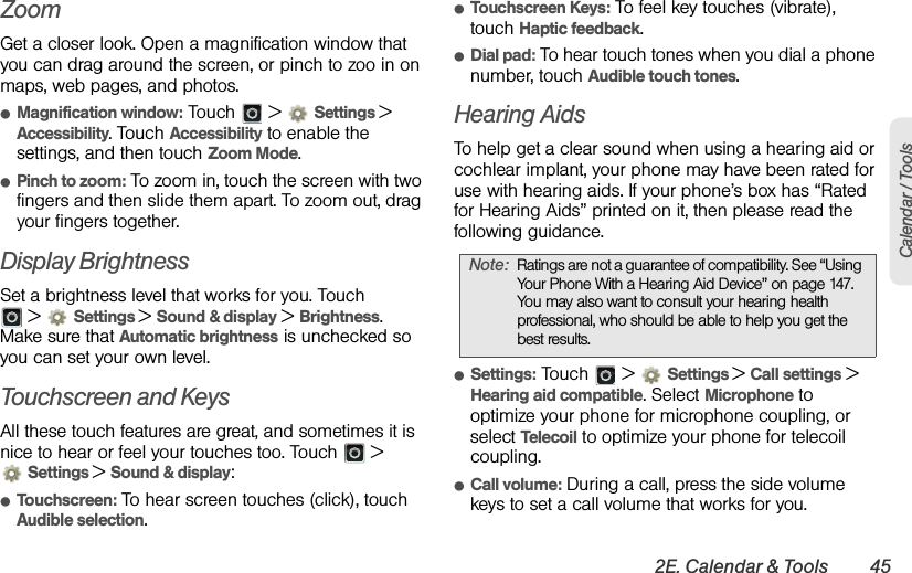 2E. Calendar &amp; Tools 45Calendar / ToolsZoomGet a closer look. Open a magnification window that you can drag around the screen, or pinch to zoo in on maps, web pages, and photos.ⅷMagnification window: Touch   &gt;  Settings &gt; Accessibility. Touch Accessibility to enable the settings, and then touch Zoom Mode.ⅷPinch to zoom: To zoom in, touch the screen with two fingers and then slide them apart. To zoom out, drag your fingers together.Display BrightnessSet a brightness level that works for you. Touch  &gt;  Settings &gt;Sound &amp; display &gt; Brightness. Make sure that Automatic brightness is unchecked so you can set your own level.Touchscreen and KeysAll these touch features are great, and sometimes it is nice to hear or feel your touches too. Touch   &gt; Settings &gt;Sound &amp; display:ⅷTouchscreen: To hear screen touches (click), touch Audible selection.ⅷTouchscreen Keys: To feel key touches (vibrate), touch Haptic feedback.ⅷDial pad: To hear touch tones when you dial a phone number, touch Audible touch tones.Hearing AidsTo help get a clear sound when using a hearing aid or cochlear implant, your phone may have been rated for use with hearing aids. If your phone’s box has “Rated for Hearing Aids” printed on it, then please read the following guidance.ⅷSettings: Touch   &gt; Settings &gt;Call settings &gt; Hearing aid compatible. Select Microphone to optimize your phone for microphone coupling, or select Telecoil to optimize your phone for telecoil coupling.ⅷCall volume: During a call, press the side volume keys to set a call volume that works for you.Note:Ratings are not a guarantee of compatibility. See “Using Your Phone With a Hearing Aid Device” on page 147. You may also want to consult your hearing health professional, who should be able to help you get the best results.