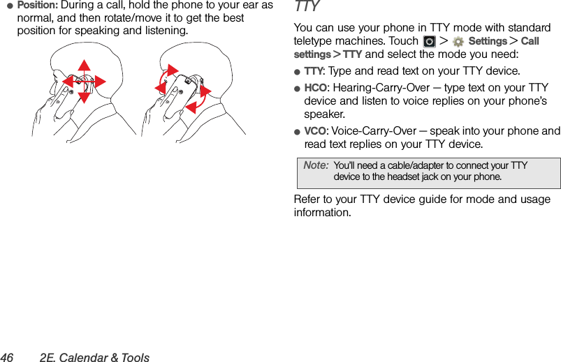 46 2E. Calendar &amp; ToolsⅷPosition: During a call, hold the phone to your ear as normal, and then rotate/move it to get the best position for speaking and listening.TTYYou can use your phone in TTY mode with standard teletype machines. Touch   &gt; Settings &gt;Call settings &gt; TTY and select the mode you need:ⅷTTY: Type and read text on your TTY device.ⅷHCO: Hearing-Carry-Over — type text on your TTY device and listen to voice replies on your phone’s speaker.ⅷVCO: Voice-Carry-Over — speak into your phone and read text replies on your TTY device.Refer to your TTY device guide for mode and usage information.Note:You’ll need a cable/adapter to connect your TTY device to the headset jack on your phone.