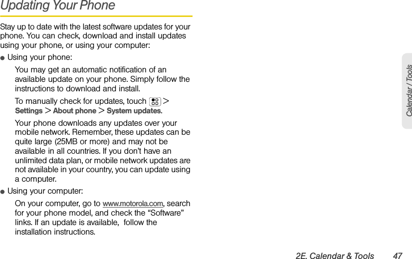 2E. Calendar &amp; Tools 47Calendar / ToolsUpdating Your PhoneStay up to date with the latest software updates for your phone. You can check, download and install updates using your phone, or using your computer:ⅷUsing your phone:You may get an automatic notification of an available update on your phone. Simply follow the instructions to download and install.To manually check for updates, touch  &gt; Settings &gt; About phone &gt; System updates.Your phone downloads any updates over your mobile network. Remember, these updates can be quite large (25MB or more) and may not be available in all countries. If you don’t have an unlimited data plan, or mobile network updates are not available in your country, you can update using a computer.ⅷUsing your computer:On your computer, go to www.motorola.com, search for your phone model, and check the “Software” links. If an update is available,  follow the installation instructions.