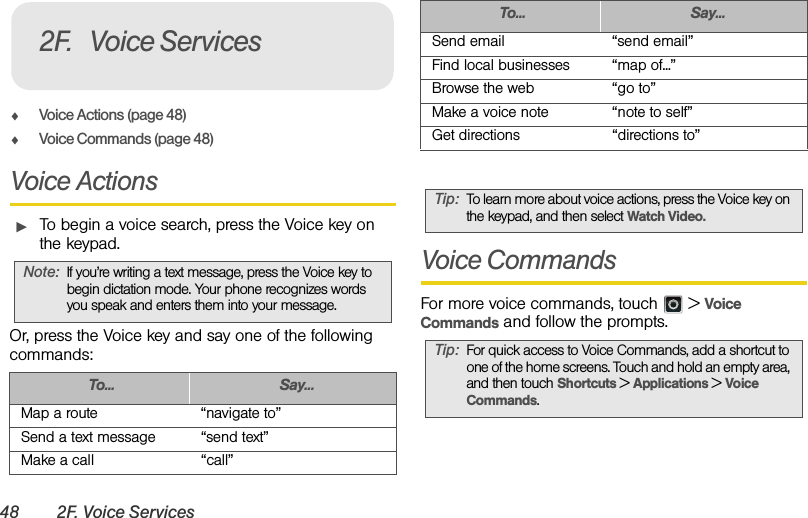 48 2F. Voice ServicesࡗVoice Actions (page 48)ࡗVoice Commands (page 48)Voice ActionsᮣTo begin a voice search, press the Voice key on the keypad.Or, press the Voice key and say one of the following commands: Voice CommandsFor more voice commands, touch   &gt; Voice Commands and follow the prompts.Note:If you’re writing a text message, press the Voice key to begin dictation mode. Your phone recognizes words you speak and enters them into your message.To... Say...Map a route “navigate to”Send a text message “send text”Make a call “call”2F. Voice ServicesSend email “send email”Find local businesses “map of...”Browse the web “go to”Make a voice note “note to self”Get directions “directions to”Tip:To learn more about voice actions, press the Voice key on the keypad, and then select Watch Video.Tip:For quick access to Voice Commands, add a shortcut to one of the home screens. Touch and hold an empty area, and then touch Shortcuts &gt; Applications &gt; Voice Commands.To... Say...