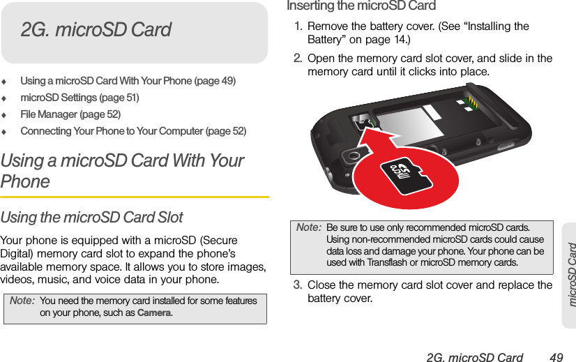 2G. microSD Card 49microSD CardࡗUsing a microSD Card With Your Phone (page 49)ࡗmicroSD Settings (page 51)ࡗFile Manager (page 52)ࡗConnecting Your Phone to Your Computer (page 52)Using a microSD Card With Your PhoneUsing the microSD Card SlotYour phone is equipped with a microSD (Secure Digital) memory card slot to expand the phone’s available memory space. It allows you to store images, videos, music, and voice data in your phone.Inserting the microSD Card1. Remove the battery cover. (See “Installing the Battery” on page 14.)2. Open the memory card slot cover, and slide in the memory card until it clicks into place.3. Close the memory card slot cover and replace the battery cover.Note:You need the memory card installed for some features on your phone, such as Camera.2G. microSD CardNote:Be sure to use only recommended microSD cards. Using non-recommended microSD cards could cause data loss and damage your phone. Your phone can be used with Transflash or microSD memory cards.