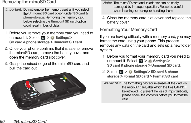 50 2G. microSD CardRemoving the microSD Card1. Before you remove your memory card you need to unmount it. Select   &gt; Settings &gt; SD card &amp; phone storage &gt; Unmount SD card.2. Once your phone confirms that it is safe to remove the microSD card, remove the battery cover and open the memory card slot cover.3. Grasp the raised edge of the microSD card and pull the card out.4. Close the memory card slot cover and replace the battery cover.Formatting Your Memory CardIf you are having difficulty with a memory card, you may format the card using your phone. This process removes any data on the card and sets up a new folder system.1. Before you format your memory card you need to unmount it. Select   &gt; Settings &gt; SD card &amp; phone storage &gt; Unmount SD card.2. Select  &gt;Settings &gt; SD card &amp; phone storage &gt; Format SD card &gt; Format SD card. Important:Do not remove the memory card until you select the Unmount SD card option under SD card &amp; phone storage. Removing the memory card before selecting the Unmount SD card option could result in loss of data.Note:The microSD card and its adapter can be easily damaged by improper operation. Please be careful when inserting, removing, or handling them.WARNING:The formatting procedure erases all the data on the microSD card, after which the files CANNOT be retrieved. To prevent the loss of important data, please check the contents before you format the card.