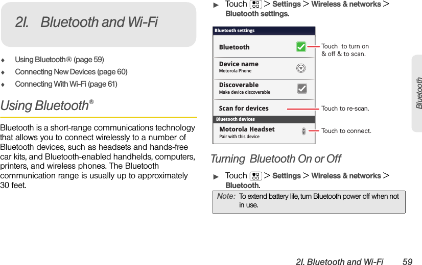 2I. Bluetooth and Wi-Fi 59BluetoothࡗUsing Bluetooth® (page 59)ࡗConnecting New Devices (page 60)ࡗConnecting With Wi-Fi (page 61)Using Bluetooth®Bluetooth is a short-range communications technology that allows you to connect wirelessly to a number of Bluetooth devices, such as headsets and hands-free car kits, and Bluetooth-enabled handhelds, computers, printers, and wireless phones. The Bluetooth communication range is usually up to approximately 30 feet.ᮣTouch  &gt;Settings &gt;Wireless &amp; networks &gt; Bluetooth settings.Turning  Bluetooth On or OffᮣTouch  &gt;Settings &gt;Wireless &amp; networks &gt; Bluetooth.2I. Bluetooth and Wi-FiNote:To extend battery life, turn Bluetooth power off when not in use.Bluetooth devicesBluetooth settingsMotorola PhoneDevice nameScan for devicesMake device discoverableDiscoverableBluetoothPair with this deviceMotorola HeadsetTouch  to turn on&amp; off &amp; to scan.Touch to re-scan.Touch to connect.