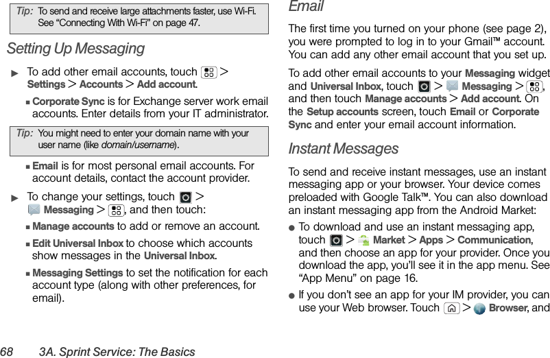 68 3A. Sprint Service: The BasicsSetting Up MessagingᮣTo add other email accounts, touch  &gt; Settings &gt; Accounts &gt;Add account.ⅢCorporate Sync is for Exchange server work email accounts. Enter details from your IT administrator.ⅢEmail is for most personal email accounts. For account details, contact the account provider.ᮣTo change your settings, touch  &gt; Messaging &gt; , and then touch:ⅢManage accounts to add or remove an account.ⅢEdit Universal Inbox to choose which accounts show messages in the Universal Inbox.ⅢMessaging Settings to set the notification for each account type (along with other preferences, for email).EmailThe first time you turned on your phone (see page 2), you were prompted to log in to your Gmail™ account. You can add any other email account that you set up.To add other email accounts to your Messaging widget and Universal Inbox, touch   &gt;Messaging &gt;, and then touch Manage accounts &gt;Add account. On the Setup accounts screen, touch Email or Corporate Sync and enter your email account information.Instant MessagesTo send and receive instant messages, use an instant messaging app or your browser. Your device comes preloaded with Google Talk™. You can also download an instant messaging app from the Android Market:ⅷTo download and use an instant messaging app, touch  &gt;Market &gt;Apps &gt;Communication, and then choose an app for your provider. Once you download the app, you’ll see it in the app menu. See “App Menu” on page 16.ⅷIf you don’t see an app for your IM provider, you can use your Web browser. Touch  &gt; Browser, and Tip:To send and receive large attachments faster, use Wi-Fi. See “Connecting With Wi-Fi” on page 47.Tip:You might need to enter your domain name with your user name (like domain/username).