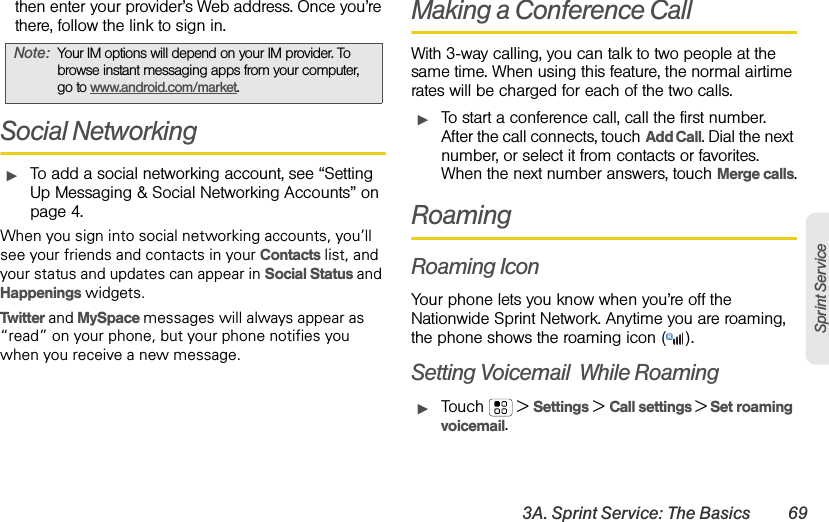 3A. Sprint Service: The Basics 69Sprint Servicethen enter your provider’s Web address. Once you’re there, follow the link to sign in.Social NetworkingᮣTo add a social networking account, see “Setting Up Messaging &amp; Social Networking Accounts” on page 4.When you sign into social networking accounts, you’ll see your friends and contacts in your Contacts list, and your status and updates can appear in Social Status and Happenings widgets.Twitter and MySpace messages will always appear as “read” on your phone, but your phone notifies you when you receive a new message. Making a Conference CallWith 3-way calling, you can talk to two people at the same time. When using this feature, the normal airtime rates will be charged for each of the two calls.ᮣTo start a conference call, call the first number. After the call connects, touchAdd Call. Dial the next number, or select it from contacts or favorites. When the next number answers, touch Merge calls.RoamingRoaming IconYour phone lets you know when you’re off the Nationwide Sprint Network. Anytime you are roaming, the phone shows the roaming icon ( ).Setting Voicemail  While RoamingᮣTouch  &gt;Settings &gt;Call settings &gt; Set roaming voicemail.Note:Your IM options will depend on your IM provider. To browse instant messaging apps from your computer, go to www.android.com/market.