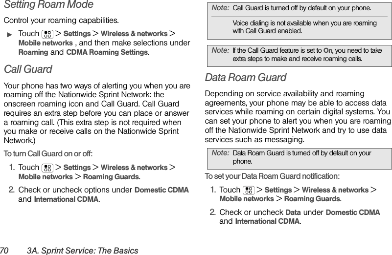 70 3A. Sprint Service: The BasicsSetting Roam ModeControl your roaming capabilities.ᮣTouch  &gt;Settings &gt;Wireless &amp; networks &gt; Mobile networks , and then make selections under Roaming and CDMA Roaming Settings.Call GuardYour phone has two ways of alerting you when you are roaming off the Nationwide Sprint Network: the onscreen roaming icon and Call Guard. Call Guard requires an extra step before you can place or answer a roaming call. (This extra step is not required when you make or receive calls on the Nationwide Sprint Network.)To turn Call Guard on or off:1.Touch  &gt;Settings &gt;Wireless &amp; networks &gt; Mobile networks &gt; Roaming Guards.2.Check or uncheck options under Domestic CDMA and International CDMA.Data Roam GuardDepending on service availability and roaming agreements, your phone may be able to access data services while roaming on certain digital systems. You can set your phone to alert you when you are roaming off the Nationwide Sprint Network and try to use data services such as messaging.To set your Data Roam Guard notification:1.Touch  &gt;Settings &gt;Wireless &amp; networks &gt; Mobile networks &gt; Roaming Guards.2.Check or uncheck Data under Domestic CDMA and International CDMA.Note:Call Guard is turned off by default on your phone.Voice dialing is not available when you are roaming with Call Guard enabled.Note:If the Call Guard feature is set to On, you need to take extra steps to make and receive roaming calls.Note:Data Roam Guard is turned off by default on your phone.