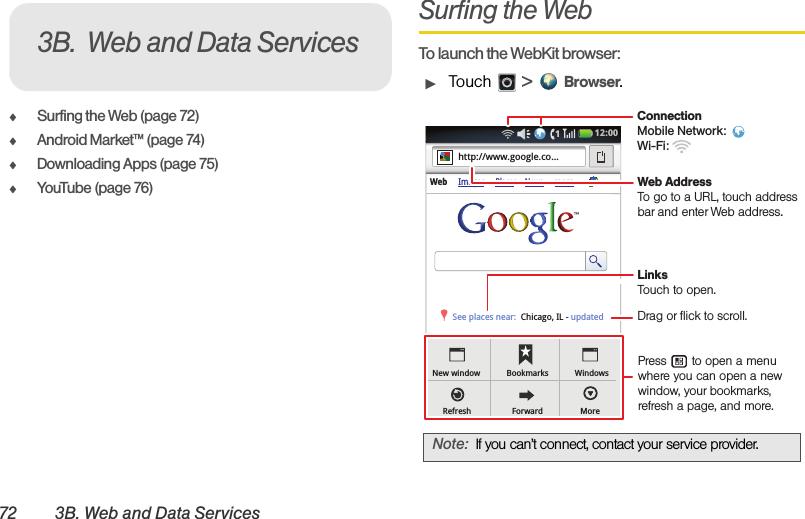 72 3B. Web and Data ServicesࡗSurfing the Web (page 72)ࡗAndroid Market™ (page 74)ࡗDownloading Apps (page 75)ࡗYouTube (page 76)Surfing the WebTo launch the WebKit browser:ᮣTouch  &gt; Browser.3B. Web and Data ServicesNote:If you can’t connect, contact your service provider.Web ImagesPlaces Newsmorehttp://www.google.co...Chicago, IL - updatedSee places near:New windowRefreshBookmarksForwardWindowsMore12:00 ConnectionMobile Network: Wi-Fi: LinksTouch to open.Press       to open a menu where you can open a new window, your bookmarks, refresh a page, and more.Drag or flick to scroll.Web AddressTo go to a URL, touch address bar and enter Web address.