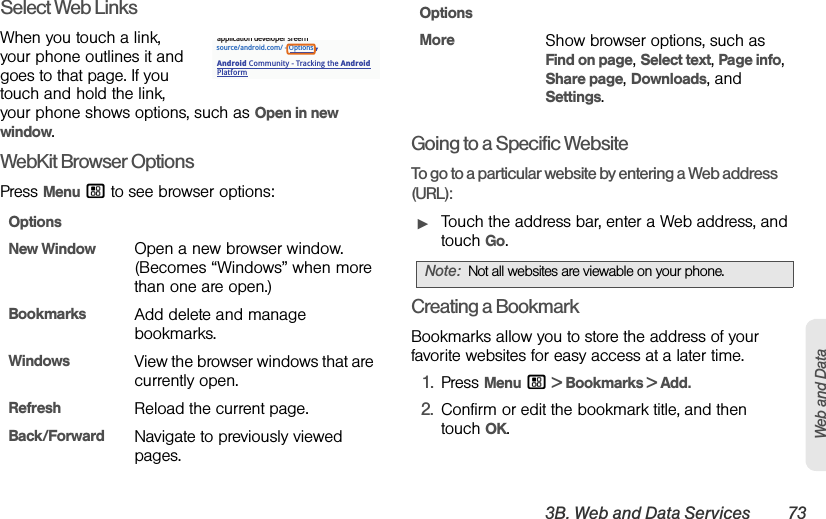 3B. Web and Data Services 73Web and DataSelect Web LinksWhen you touch a link, your phone outlines it and goes to that page. If you touch and hold the link, your phone shows options, such as Open in new window.WebKit Browser OptionsPress Menu / to see browser options:Going to a Specific WebsiteTo go to a particular website by entering a Web address (URL):ᮣTouch the address bar, enter a Web address, and touch Go.Creating a BookmarkBookmarks allow you to store the address of your favorite websites for easy access at a later time.1.Press Menu / &gt; Bookmarks &gt; Add.2.Confirm or edit the bookmark title, and then touch OK.OptionsNew WindowOpen a new browser window. (Becomes “Windows” when more than one are open.)BookmarksAdd delete and manage bookmarks.WindowsView the browser windows that are currently open.RefreshReload the current page.Back/ForwardNavigate to previously viewed pages.source/android.com/ - OptionsAndroid Community - Tracking the Android Platformapplication developer sreernMoreShow browser options, such as Find on page, Select text, Page info, Share page, Downloads, and  Settings.Note:Not all websites are viewable on your phone.Options