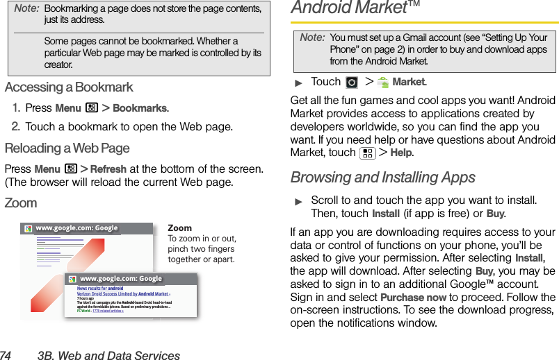 74 3B. Web and Data ServicesAccessing a Bookmark1.Press Menu / &gt; Bookmarks.2.Touch a bookmark to open the Web page.Reloading a Web PagePress Menu / &gt; Refresh at the bottom of the screen. (The browser will reload the current Web page.ZoomAndroid Market™ᮣTouch  &gt;Market.Get all the fun games and cool apps you want! Android Market provides access to applications created by developers worldwide, so you can find the app you want. If you need help or have questions about Android Market, touch  &gt;Help.Browsing and Installing AppsᮣScroll to and touch the app you want to install. Then, touch Install (if app is free) or Buy.If an app you are downloading requires access to your data or control of functions on your phone, you’ll be asked to give your permission. After selecting Install, the app will download. After selecting Buy, you may be asked to sign in to an additional Google™ account. Sign in and select Purchase now to proceed. Follow the on-screen instructions. To see the download progress, open the notifications window.Note:Bookmarking a page does not store the page contents, just its address.Some pages cannot be bookmarked. Whether a particular Web page may be marked is controlled by its creator.www.google.com: Googlewww.google.com: GoogleNews results for androidVerizon Droid Success Limited by Android Market -7 hours agoThe idon&apos;t ad campaign pits the Android-based Droid head-to-head against the formidable iphone. Based on preliminary predictions ..PC World - 1778 related articles »ZoomTo zoom in or out, pinch two fingers together or apart.Note:You must set up a Gmail account (see “Setting Up Your Phone” on page 2) in order to buy and download apps from the Android Market.