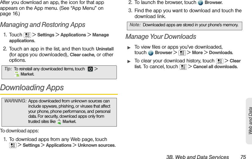 3B. Web and Data Services 75Web and DataAfter you download an app, the icon for that app appears on the App menu. (See “App Menu” on page 16.)Managing and Restoring Apps1.Touch  &gt;Settings &gt;Applications &gt;Manage applications.2.Touch an app in the list, and then touch Uninstall (for apps you downloaded), Clear cache, or other options.Downloading AppsTo download apps:   1.To download apps from any Web page, touch  &gt; Settings &gt; Applications &gt; Unknown sources.2.To launch the browser, touchBrowser.3.Find the app you want to download and touch the download link.Manage Your DownloadsᮣTo view files or apps you’ve downloaded, touchBrowser &gt;   &gt; More &gt; Downloads. ᮣTo clear your download history, touch  &gt; Clear list. To cancel, touch  &gt; Cancel all downloads.Tip:To reinstall any downloaded items, touch   &gt; Market.WARNING:Apps downloaded from unknown sources can include spyware, phishing, or viruses that affect your phone, phone performance, and personal data. For security, download apps only from trusted sites like Market.Note:Downloaded apps are stored in your phone’s memory.