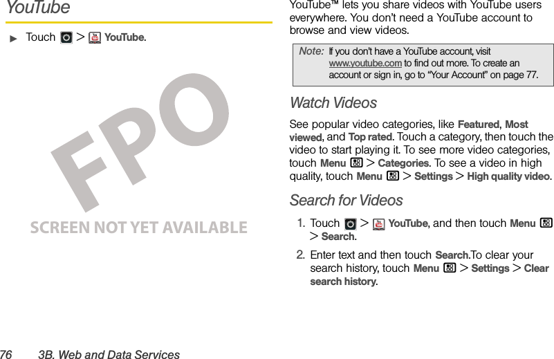 76 3B. Web and Data ServicesYouTubeᮣTouch  &gt;YouTube.YouTube™ lets you share videos with YouTube users everywhere. You don’t need a YouTube account to browse and view videos.Watch VideosSee popular video categories, like Featured, Most viewed, and Top rated. Touch a category, then touch the video to start playing it. To see more video categories, touch Menu / &gt;Categories. To see a video in high quality, touch Menu / &gt;Settings &gt;High quality video.Search for Videos1.Touch  &gt;YouTube, and then touch Menu / &gt; Search.2.Enter text and then touch Search.To clear your search history, touch Menu / &gt;Settings &gt;Clear search history.SCREEN NOT YET AVAILABLENote:If you don’t have a YouTube account, visit www.youtube.com to find out more. To create an account or sign in, go to “Your Account” on page 77.