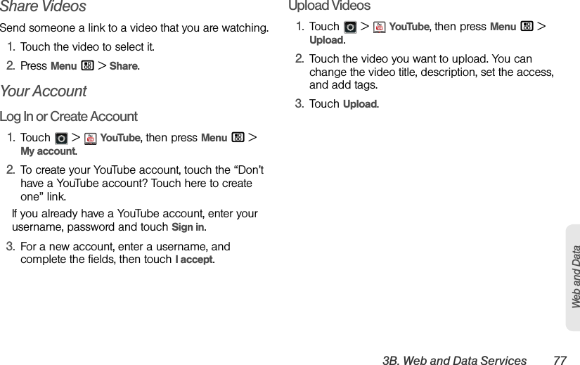 3B. Web and Data Services 77Web and DataShare VideosSend someone a link to a video that you are watching.1.Touch the video to select it.2.Press Menu / &gt;Share.Your AccountLog In or Create Account1.Touch  &gt;YouTube, then press Menu / &gt; My account.2.To create your YouTube account, touch the “Don’t have a YouTube account? Touch here to create one” link.If you already have a YouTube account, enter your username, password and touch Sign in.3.For a new account, enter a username, and complete the fields, then touch I accept.Upload Videos1.Touch  &gt;YouTube, then press Menu / &gt; Upload.2.Touch the video you want to upload. You can change the video title, description, set the access, and add tags.3.Touch Upload.