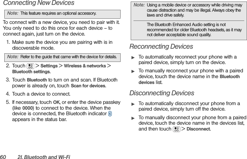 60 2I. Bluetooth and Wi-FiConnecting New DevicesTo connect with a new device, you need to pair with it. You only need to do this once for each device – to connect again, just turn on the device.  1.Make sure the device you are pairing with is in discoverable mode.2.Touch  &gt;Settings &gt;Wireless &amp; networks &gt; Bluetooth settings.3.Touch Bluetooth to turn on and scan. If Bluetooth power is already on, touch Scan for devices.4.Touch a device to connect.5.If necessary, touch OK, or enter the device passkey (like 0000) to connect to the device. When the device is connected, the Bluetooth indicator   appears in the status bar..Reconnecting DevicesᮣTo automatically reconnect your phone with a paired device, simply turn on the device.ᮣTo manually reconnect your phone with a paired device, touch the device name in the Bluetooth devices list.Disconnecting DevicesᮣTo automatically disconnect your phone from a paired device, simply turn off the device.ᮣTo manually disconnect your phone from a paired device, touch the device name in the devices list, and then touch  &gt;Disconnect.Note:This feature requires an optional accessory.Note:Refer to the guide that came with the device for details.Note:Using a mobile device or accessory while driving may cause distraction and may be illegal. Always obey the laws and drive safely.The Bluetooth Enhanced Audio setting is not recommended for older Bluetooth headsets, as it may not deliver acceptable sound quality.