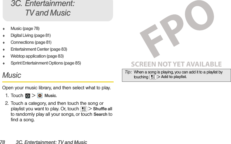 78 3C. Entertainment: TV and MusicࡗMusic (page 78)ࡗDigital Living (page 81)ࡗConnections (page 81)ࡗEntertainment Center (page 83)ࡗWebtop application (page 83)ࡗSprint Entertainment Options (page 85)Music Open your music library, and then select what to play.1.Touch &gt; Music.2.Touch a category, and then touch the song or playlist you want to play. Or, touch  &gt;Shuffle all to randomly play all your songs, or touch Search to find a song.3C. Entertainment: TV and MusicTip:When a song is playing, you can add it to a playlist by touching  &gt;Add to playlist.SCREEN NOT YET AVAILABLE