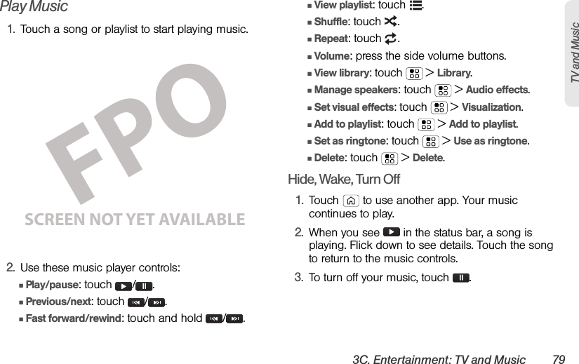 3C. Entertainment: TV and Music 79TV and MusicPlay Music1.Touch a song or playlist to start playing music.2.Use these music player controls:ⅢPlay/pause: touch  / .ⅢPrevious/next: touch  / .ⅢFast forward/rewind: touch and hold  / .ⅢView playlist: touch  .ⅢShuffle: touch  .ⅢRepeat: touch  .ⅢVolume: press the side volume buttons.ⅢView library: touch  &gt;Library.ⅢManage speakers: touch  &gt;Audio effects.ⅢSet visual effects: touch  &gt;Visualization.ⅢAdd to playlist: touch  &gt;Add to playlist.ⅢSet as ringtone: touch  &gt;Use as ringtone.ⅢDelete: touch  &gt;Delete.Hide, Wake, Turn Off1.Touch  to use another app. Your music continues to play.2.When you see   in the status bar, a song is playing. Flick down to see details. Touch the song to return to the music controls.3.To turn off your music, touch .SCREEN NOT YET AVAILABLE