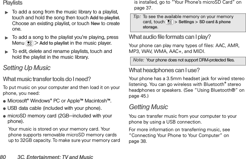 80 3C. Entertainment: TV and MusicPlaylistsᮣTo add a song from the music library to a playlist, touch and hold the song then touch Add to playlist. Choose an existing playlist, or touch New to create one.ᮣTo add a song to the playlist you&apos;re playing, press Menu  &gt;Add to playlist in the music player.ᮣTo edit, delete and rename playlists, touch and hold the playlist in the music library.Setting Up MusicWhat music transfer tools do I need?To put music on your computer and then load it on your phone, you need:ⅷMicrosoft®Windows®PC or Apple™ Macintosh™.ⅷUSB data cable (included with your phone).ⅷmicroSD memory card (2GB—included with your phone).Yo ur   music is stored on your memory card. Your phone supports removable microSD memory cards up to 32GB capacity. To make sure your memory card is installed, go to “Your Phone’s microSD Card” on page 37.What audio file formats can I play?Your phone can play many types of files: AAC, AMR, MP3, WAV, WMA, AAC+, and MIDI.What headphones can I use?Your phone has a 3.5mm headset jack for wired stereo listening. You can go wireless with Bluetooth® stereo headphones or speakers. (See “Using Bluetooth®” on page 45.)Getting MusicYou can transfer music from your computer to your phone by using a USB connection.For more information on transferring music, see “Connecting Your Phone to Your Computer” on page 38.Tip:To see the available memory on your memory card, touch  &gt;Settings &gt;SD card &amp; phone storage.Note:Your phone does not support DRM-protected files. 