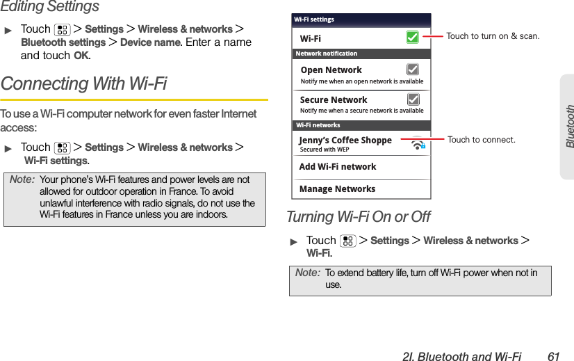 2I. Bluetooth and Wi-Fi 61BluetoothEditing SettingsᮣTouch  &gt;Settings &gt;Wireless &amp; networks &gt; Bluetooth settings &gt;Device name. Enter a name and touch OK.Connecting With Wi-FiTo use a Wi-Fi computer network for even faster Internet access:ᮣTouch  &gt;Settings &gt;Wireless &amp; networks &gt; Wi-Fi settings.Turning Wi-Fi On or OffᮣTouch  &gt;Settings &gt;Wireless &amp; networks &gt;Wi-Fi.Note:Your phone&apos;s Wi-Fi features and power levels are not allowed for outdoor operation in France. To avoid unlawful interference with radio signals, do not use the Wi-Fi features in France unless you are indoors.Note:To extend battery life, turn off Wi-Fi power when not in use.Wi-Fi networksNotify me when a secure network is availableSecure NetworkWi-FiJenny’s Coffee ShoppeNetwork notificationNotify me when an open network is availableOpen NetworkAdd Wi-Fi networkManage NetworksSecured with WEPWi-Fi settingsTouch to turn on &amp; scan.Touch to connect.