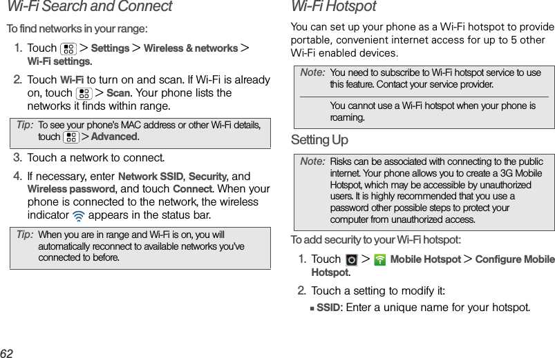 62Wi-Fi Search and ConnectTo find networks in your range:  1.Touch  &gt;Settings &gt;Wireless &amp; networks &gt;Wi-Fi settings.2.Touch Wi-Fi to turn on and scan. If Wi-Fi is already on, touch  &gt;Scan. Your phone lists the networks it finds within range.3.Touch a network to connect.4.If necessary, enterNetwork SSID, Security, and Wireless password, and touch Connect. When your phone is connected to the network, the wireless indicator   appears in the status bar.Wi-Fi HotspotYou can set up your phone as a Wi-Fi hotspot to provide portable, convenient internet access for up to 5 other Wi-Fi enabled devices.Setting UpTo add security to your Wi-Fi hotspot:1.Touch  &gt;Mobile Hotspot &gt; Configure Mobile Hotspot.2.Touch a setting to modify it:ⅢSSID: Enter a unique name for your hotspot.Tip:To see your phone’s MAC address or other Wi-Fi details, touch  &gt;Advanced.Tip:When you are in range and Wi-Fi is on, you will automatically reconnect to available networks you’ve connected to before.Note:You need to subscribe to Wi-Fi hotspot service to use this feature. Contact your service provider.You cannot use a Wi-Fi hotspot when your phone is roaming.Note:Risks can be associated with connecting to the public internet. Your phone allows you to create a 3G Mobile Hotspot, which may be accessible by unauthorized users. It is highly recommended that you use a password other possible steps to protect your computer from unauthorized access. 