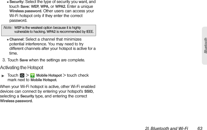 2I. Bluetooth and Wi-Fi 63BluetoothⅢSecurity: Select the type of security you want, and touch Save: WEP, WPA, or WPA2. Enter a unique Wireless password. Other users can access your Wi-Fi hotspot only if they enter the correct password.ⅢChannel: Select a channel that minimizes potential interference. You may need to try different channels after your hotspot is active for a time.3.Touch Save when the settings are complete.Activating the HotspotᮣTouch  &gt;Mobile Hotspot &gt; touch check mark next to Mobile Hotspot.When your Wi-Fi hotspot is active, other Wi-Fi enabled devices can connect by entering your hotspot’s SSID, selecting a Security type, and entering the correct Wireless password.Note:WEP is the weakest option because it is highly vulnerable to hacking. WPA2 is recommended by IEEE.