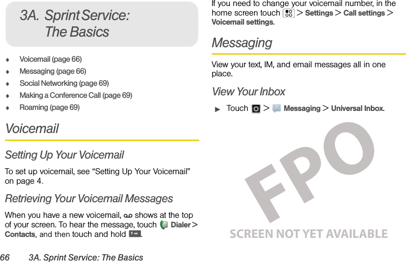 66 3A. Sprint Service: The BasicsࡗVoicemail (page 66)ࡗMessaging (page 66)ࡗSocial Networking (page 69)ࡗMaking a Conference Call (page 69)ࡗRoaming (page 69)VoicemailSetting Up Your VoicemailTo set up voicemail, see “Setting Up Your Voicemail” on page 4.Retrieving Your Voicemail MessagesWhen you have a new voicemail,  shows at the top of your screen. To hear the message, touch Dialer &gt; Contacts, and then touch and hold .If you need to change your voicemail number, in the home screen touch  &gt;Settings &gt;Call settings &gt; Voicemail settings.MessagingView your text, IM, and email messages all in one place.View Your InboxᮣTouch  &gt;Messaging &gt;Universal Inbox.3A. Sprint Service: The Basics1SCREEN NOT YET AVAILABLE