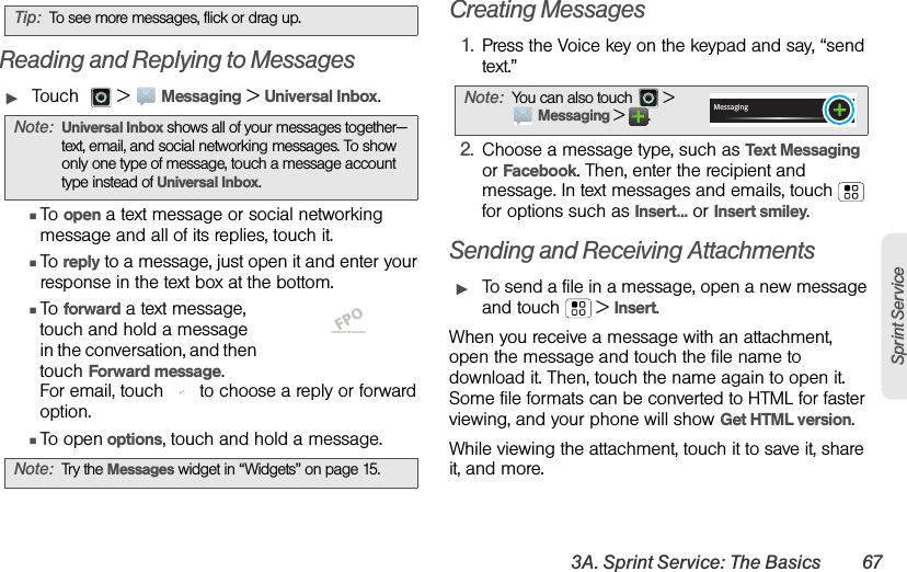 3A. Sprint Service: The Basics 67Sprint ServiceReading and Replying to MessagesᮣTouch    &gt;Messaging &gt;Universal Inbox.ⅢTo open a text message or social networking message and all of its replies, touch it.ⅢTo reply to a message, just open it and enter your response in the text box at the bottom.ⅢTo forward a text message, touch and hold a message in the conversation, and then touch Forward message.For email, touch  to choose a reply or forward option.ⅢTo open options, touch and hold a message.Creating Messages1.Press the Voice key on the keypad and say, “send text.”2.Choose a message type, such as Text Messaging or Facebook. Then, enter the recipient and message. In text messages and emails, touch  for options such as Insert...or Insert smiley.Sending and Receiving AttachmentsᮣTo send a file in a message, open a new message and touch  &gt;Insert.When you receive a message with an attachment, open the message and touch the file name to download it. Then, touch the name again to open it. Some file formats can be converted to HTML for faster viewing, and your phone will show Get HTML version.While viewing the attachment, touch it to save it, share it, and more.Tip:To see more messages, flick or drag up.Note:Universal Inbox shows all of your messages together—text, email, and social networking messages. To show only one type of message, touch a message account type instead of Universal Inbox.Note:Try the Messages widget in “Widgets” on page 15.SCREEN NOT YET AVAILABLESCREEN NOT YET AVAILABLENote:You can also touch   &gt; Messaging &gt;.Messaging