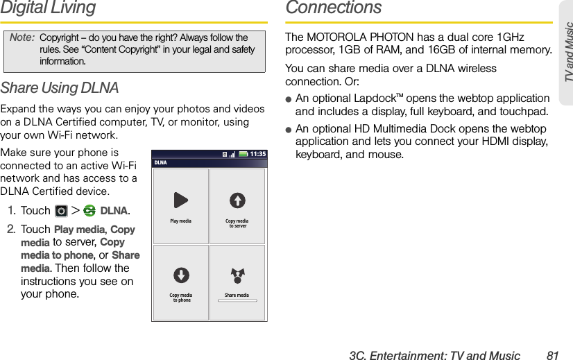 3C. Entertainment: TV and Music 81TV and MusicDigital LivingShare Using DLNAExpand the ways you can enjoy your photos and videos on a DLNA Certified computer, TV, or monitor, using your own Wi-Fi network. Make sure your phone is connected to an active Wi-Fi network and has access to a DLNA Certified device.  1.Touch  &gt;  DLNA.2.Touch Play media, Copy media to server, Copy media to phone, or Share media. Then follow the instructions you see on your phone.ConnectionsThe MOTOROLA PHOTON has a dual core 1GHz processor, 1GB of RAM, and 16GB of internal memory.You can share media over a DLNA wireless connection. Or:ⅷAn optional LapdockTM opens the webtop application and includes a display, full keyboard, and touchpad.ⅷAn optional HD Multimedia Dock opens the webtop application and lets you connect your HDMI display, keyboard, and mouse.Note:Copyright – do you have the right? Always follow the rules. See “Content Copyright” in your legal and safety information.DLNAPlay media Copy media  to serverShare mediaCopy media  to phone11:35