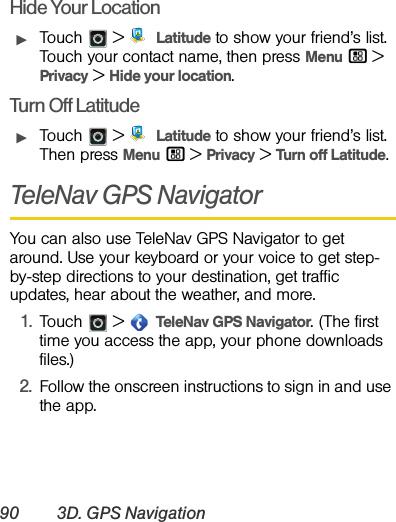 90 3D. GPS NavigationHide Your LocationᮣTouch &gt;  Latitude to show your friend’s list. Touch your contact name, then press Menu / &gt; Privacy &gt;Hide your location.Turn Off LatitudeᮣTouch &gt;  Latitude to show your friend’s list. Then press Menu / &gt;Privacy &gt;Turn off Latitude.TeleNav GPS NavigatorYou can also use TeleNav GPS Navigator to get around. Use your keyboard or your voice to get step-by-step directions to your destination, get traffic updates, hear about the weather, and more.1.Touch  &gt;  TeleNav GPS Navigator. (The first time you access the app, your phone downloads files.)2.Follow the onscreen instructions to sign in and use the app.