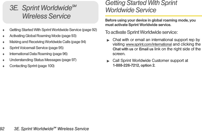 92 3E. Sprint WorldwideSM Wireless ServiceࡗGetting Started With Sprint Worldwide Service (page 92)ࡗActivating Global Roaming Mode (page 93)ࡗMaking and Receiving Worldwide Calls (page 94)ࡗSprint Voicemail Service (page 95)ࡗInternational Data Roaming (page 96)ࡗUnderstanding Status Messages (page 97)ࡗContacting Sprint (page 100)Getting Started With Sprint Worldwide Service Before using your device in global roaming mode, you must activate Sprint Worldwide service. To activate Sprint Worldwide service:ᮣChat with or email an international support rep by visiting www.sprint.com/international and clicking the Chat with us or Email us link on the right side of the screen.ᮣCall Sprint Worldwide Customer support at 1-888-226-7212, option 2. 3E. Sprint WorldwideSM Wireless Service